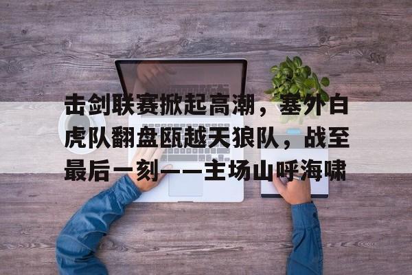 九游娱乐官方-击剑联赛掀起高潮，塞外白虎队翻盘瓯越天狼队，战至最后一刻——主场山呼海啸的简单介绍