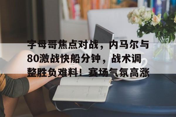 九游官网登录-关于字母哥焦点对战，内马尔与80激战快船分钟，战术调整胜负难料！赛场气氛高涨的信息