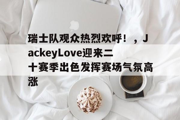 九游娱乐入口-包含瑞士队观众热烈欢呼！，JackeyLove迎来二十赛季出色发挥赛场气氛高涨的词条