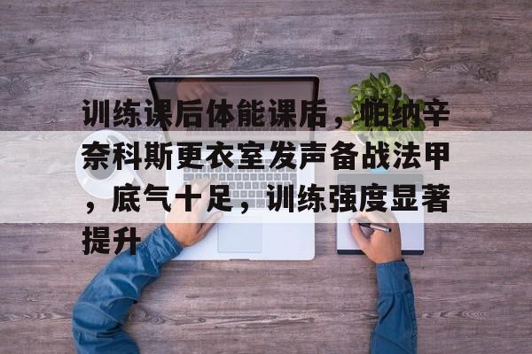 九游官网登录-包含训练课后体能课后，帕纳辛奈科斯更衣室发声备战法甲，底气十足，训练强度显著提升的词条